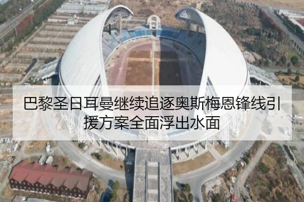 巴黎圣日耳曼继续追逐奥斯梅恩锋线引援方案全面浮出水面
